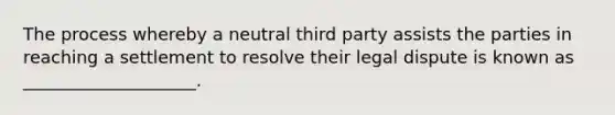 The process whereby a neutral third party assists the parties in reaching a settlement to resolve their legal dispute is known as ____________________.