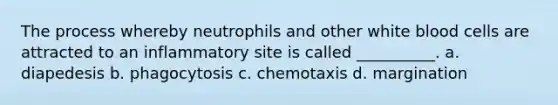 The process whereby neutrophils and other white blood cells are attracted to an inflammatory site is called __________. a. diapedesis b. phagocytosis c. chemotaxis d. margination