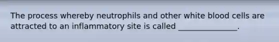 The process whereby neutrophils and other white blood cells are attracted to an inflammatory site is called _______________.