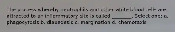 The process whereby neutrophils and other white blood cells are attracted to an inflammatory site is called ________. Select one: a. phagocytosis b. diapedesis c. margination d. chemotaxis