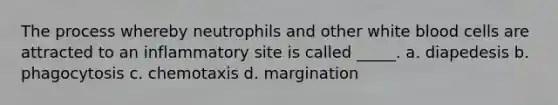 The process whereby neutrophils and other white blood cells are attracted to an inflammatory site is called _____. a. diapedesis b. phagocytosis c. chemotaxis d. margination