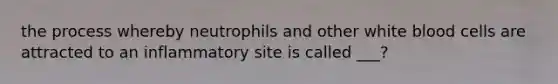 the process whereby neutrophils and other white blood cells are attracted to an inflammatory site is called ___?