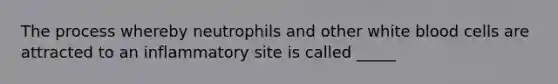 The process whereby neutrophils and other white blood cells are attracted to an inflammatory site is called _____