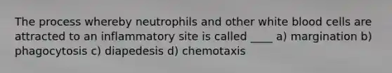 The process whereby neutrophils and other white blood cells are attracted to an inflammatory site is called ____ a) margination b) phagocytosis c) diapedesis d) chemotaxis