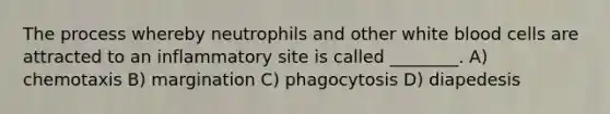 The process whereby neutrophils and other white blood cells are attracted to an inflammatory site is called ________. A) chemotaxis B) margination C) phagocytosis D) diapedesis