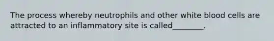 The process whereby neutrophils and other white blood cells are attracted to an inflammatory site is called________.