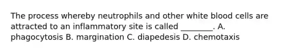 The process whereby neutrophils and other white blood cells are attracted to an inflammatory site is called ________. A. phagocytosis B. margination C. diapedesis D. chemotaxis