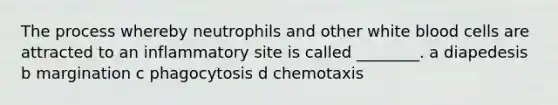 The process whereby neutrophils and other white blood cells are attracted to an inflammatory site is called ________. a diapedesis b margination c phagocytosis d chemotaxis