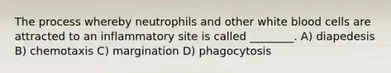 The process whereby neutrophils and other white blood cells are attracted to an inflammatory site is called ________. A) diapedesis B) chemotaxis C) margination D) phagocytosis