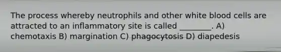 The process whereby neutrophils and other white blood cells are attracted to an inﬂammatory site is called ________. A) chemotaxis B) margination C) phagocytosis D) diapedesis