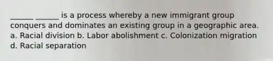 ______ ______ is a process whereby a new immigrant group conquers and dominates an existing group in a geographic area. a. Racial division b. Labor abolishment c. Colonization migration d. Racial separation