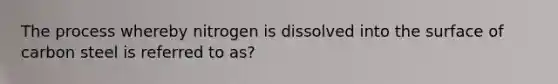 The process whereby nitrogen is dissolved into the surface of carbon steel is referred to as?