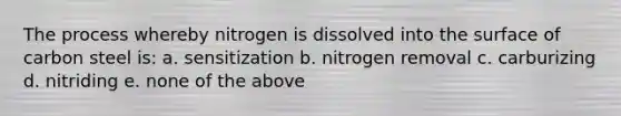 The process whereby nitrogen is dissolved into the surface of carbon steel is: a. sensitization b. nitrogen removal c. carburizing d. nitriding e. none of the above