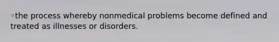 ◦the process whereby nonmedical problems become defined and treated as illnesses or disorders.