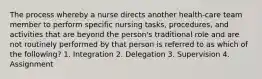 The process whereby a nurse directs another health-care team member to perform specific nursing tasks, procedures, and activities that are beyond the person's traditional role and are not routinely performed by that person is referred to as which of the following? 1. Integration 2. Delegation 3. Supervision 4. Assignment