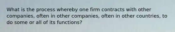 What is the process whereby one firm contracts with other companies, often in other companies, often in other countries, to do some or all of its functions?