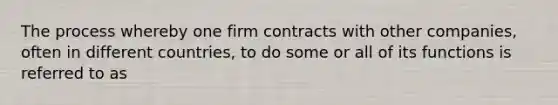 The process whereby one firm contracts with other companies, often in different countries, to do some or all of its functions is referred to as