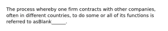 The process whereby one firm contracts with other companies, often in different countries, to do some or all of its functions is referred to asBlank______.