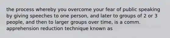 the process whereby you overcome your fear of public speaking by giving speeches to one person, and later to groups of 2 or 3 people, and then to larger groups over time, is a comm. apprehension reduction technique known as