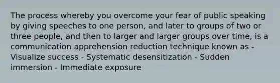 The process whereby you overcome your fear of public speaking by giving speeches to one person, and later to groups of two or three people, and then to larger and larger groups over time, is a communication apprehension reduction technique known as - Visualize success - Systematic desensitization - Sudden immersion - Immediate exposure