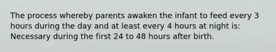 The process whereby parents awaken the infant to feed every 3 hours during the day and at least every 4 hours at night is: Necessary during the first 24 to 48 hours after birth.