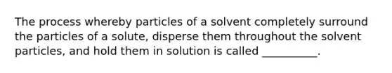 The process whereby particles of a solvent completely surround the particles of a solute, disperse them throughout the solvent particles, and hold them in solution is called __________.