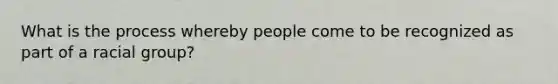 What is the process whereby people come to be recognized as part of a racial group?