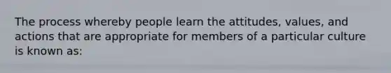 The process whereby people learn the attitudes, values, and actions that are appropriate for members of a particular culture is known as: