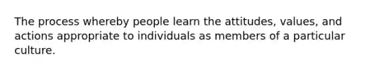 The process whereby people learn the attitudes, values, and actions appropriate to individuals as members of a particular culture.