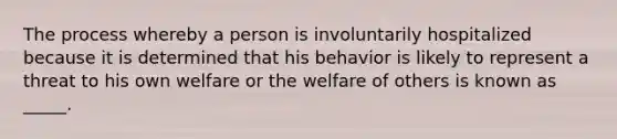 The process whereby a person is involuntarily hospitalized because it is determined that his behavior is likely to represent a threat to his own welfare or the welfare of others is known as _____.