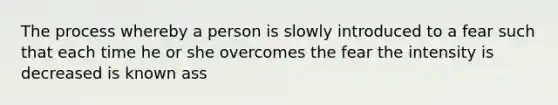 The process whereby a person is slowly introduced to a fear such that each time he or she overcomes the fear the intensity is decreased is known ass