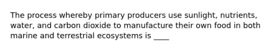 The process whereby primary producers use sunlight, nutrients, water, and carbon dioxide to manufacture their own food in both marine and terrestrial ecosystems is ____