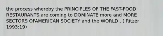 the process whereby the PRINCIPLES OF THE FAST-FOOD RESTAURANTS are coming to DOMINATE more and MORE SECTORS OFAMERICAN SOCIETY and the WORLD . ( Ritzer 1993:19)