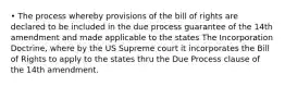 • The process whereby provisions of the bill of rights are declared to be included in the due process guarantee of the 14th amendment and made applicable to the states The Incorporation Doctrine, where by the US Supreme court it incorporates the Bill of Rights to apply to the states thru the Due Process clause of the 14th amendment.