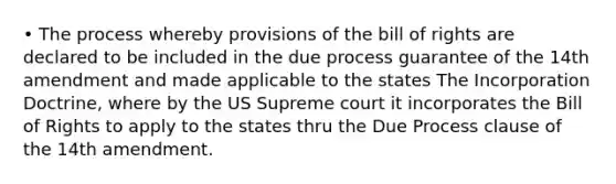 • The process whereby provisions of the bill of rights are declared to be included in the due process guarantee of the 14th amendment and made applicable to the states The Incorporation Doctrine, where by the US Supreme court it incorporates the Bill of Rights to apply to the states thru the Due Process clause of the 14th amendment.