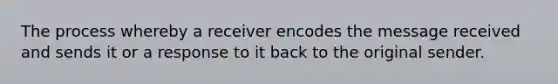 The process whereby a receiver encodes the message received and sends it or a response to it back to the original sender.