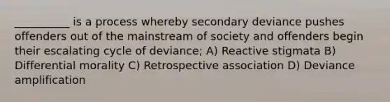 __________ is a process whereby secondary deviance pushes offenders out of the mainstream of society and offenders begin their escalating cycle of deviance; A) Reactive stigmata B) Differential morality C) Retrospective association D) Deviance amplification