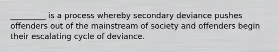 _________ is a process whereby secondary deviance pushes offenders out of the mainstream of society and offenders begin their escalating cycle of deviance.