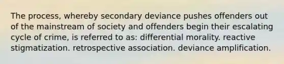 The process, whereby secondary deviance pushes offenders out of the mainstream of society and offenders begin their escalating cycle of crime, is referred to as: differential morality. reactive stigmatization. retrospective association. deviance amplification.