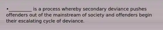 •__________ is a process whereby secondary deviance pushes offenders out of the mainstream of society and offenders begin their escalating cycle of deviance.