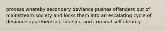 process whereby secondary deviance pushes offenders out of mainstream society and locks them into an escalating cycle of deviance apprehension, labeling and criminal self identity