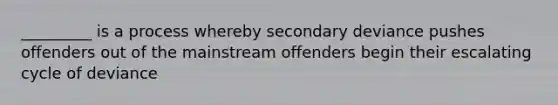 _________ is a process whereby secondary deviance pushes offenders out of the mainstream offenders begin their escalating cycle of deviance