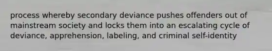 process whereby secondary deviance pushes offenders out of mainstream society and locks them into an escalating cycle of deviance, apprehension, labeling, and criminal self-identity