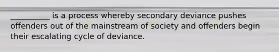 __________ is a process whereby secondary deviance pushes offenders out of the mainstream of society and offenders begin their escalating cycle of deviance.