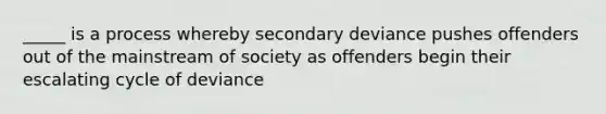 _____ is a process whereby secondary deviance pushes offenders out of the mainstream of society as offenders begin their escalating cycle of deviance