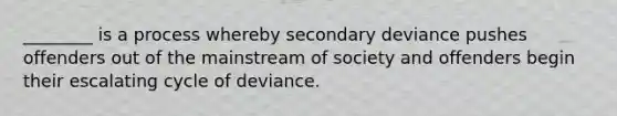 ________ is a process whereby secondary deviance pushes offenders out of the mainstream of society and offenders begin their escalating cycle of deviance.