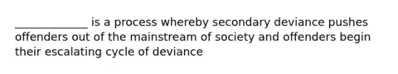 _____________ is a process whereby secondary deviance pushes offenders out of the mainstream of society and offenders begin their escalating cycle of deviance