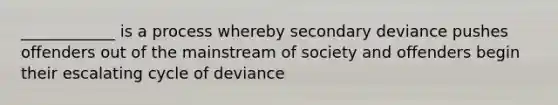 ____________ is a process whereby secondary deviance pushes offenders out of the mainstream of society and offenders begin their escalating cycle of deviance