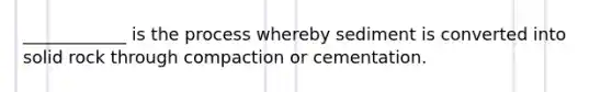 ____________ is the process whereby sediment is converted into solid rock through compaction or cementation.