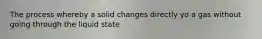 The process whereby a solid changes directly yo a gas without going through the liquid state